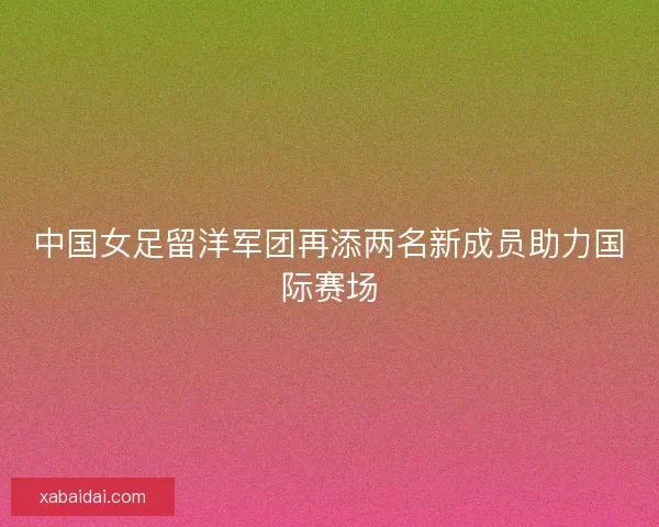中国女足留洋军团再添两名新成员助力国际赛场