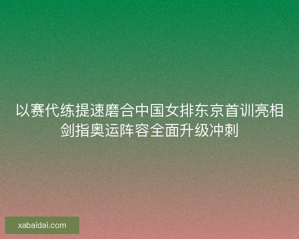 以赛代练提速磨合中国女排东京首训亮相剑指奥运阵容全面升级冲刺