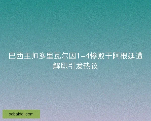 巴西主帅多里瓦尔因1-4惨败于阿根廷遭解职引发热议