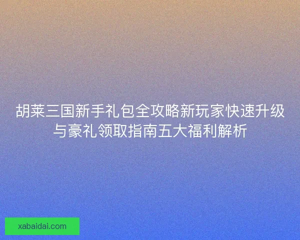 胡莱三国新手礼包全攻略新玩家快速升级与豪礼领取指南五大福利解析