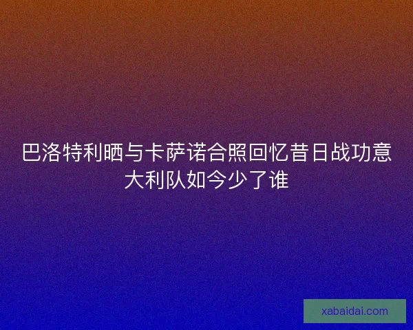 巴洛特利晒与卡萨诺合照回忆昔日战功意大利队如今少了谁