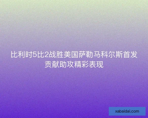 比利时5比2战胜美国萨勒马科尔斯首发贡献助攻精彩表现