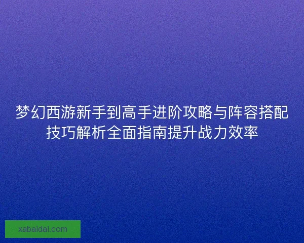 梦幻西游新手到高手进阶攻略与阵容搭配技巧解析全面指南提升战力效率