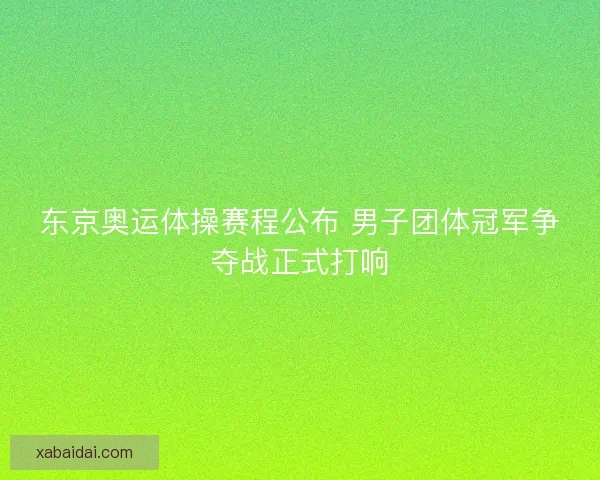 东京奥运体操赛程公布 男子团体冠军争夺战正式打响